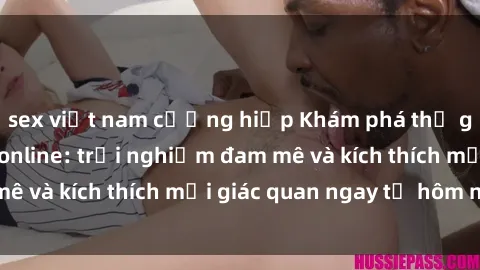 sex việt nam cưỡng hiếp Khám phá thế giới mới của sex online: trải nghiệm đam mê và kích thích mọi giác quan ngay từ hôm nay!
