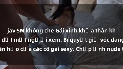 jav SM không che Gái xinh khỏa thân khoe dáng nóng bỏng đốt mắt người xem. Bí quyết giữ vóc dáng hoàn hảo của các cô gái sexy. Chụp ảnh nude tự tin không sợ lộ hàng.