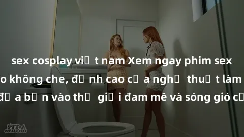 sex cosplay việt nam Xem ngay phim sex HD chất lượng cao không che, đỉnh cao của nghệ thuật làm tình, đưa bạn vào thế giới đam mê và sóng gió của tình yêu không giới hạn.