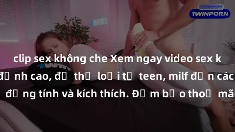 clip sex không che Xem ngay video sex không che miễn phí đỉnh cao, đủ thể loại từ teen, milf đến các cảnh quan hệ đồng tính và kích thích. Đảm bảo thoả mãn mọi khả năng kích thích của bạn!