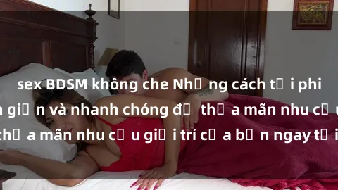 sex BDSM không che Những cách tải phim sex về máy đơn giản và nhanh chóng để thỏa mãn nhu cầu giải trí của bạn ngay tại nhà