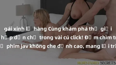 gái xinh lộ hàng Cùng khám phá thế giới jav không che siêu hấp dẫn chỉ trong vài cú click! Đắm chìm trong những bộ phim jav không che đỉnh cao, mang lại trải nghiệm thú vị và đầy kích thích.