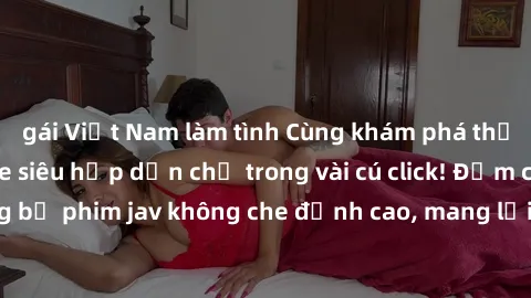 gái Việt Nam làm tình Cùng khám phá thế giới jav không che siêu hấp dẫn chỉ trong vài cú click! Đắm chìm trong những bộ phim jav không che đỉnh cao, mang lại trải nghiệm thú vị và đầy kích thích.