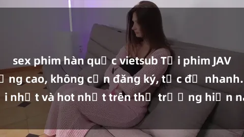 sex phim hàn quốc vietsub Tải phim JAV miễn phí chất lượng cao, không cần đăng ký, tốc độ nhanh. Mới nhất và hot nhất trên thị trường hiện nay, cập nhật hàng ngày.