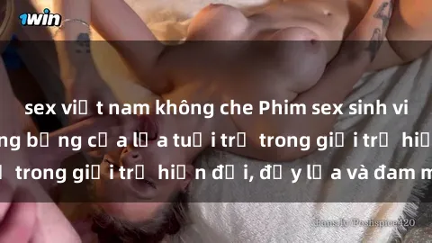 sex việt nam không che Phim sex sinh viên: Câu chuyện nóng bỏng của lứa tuổi trẻ trong giới trẻ hiện đại, đầy lửa và đam mê