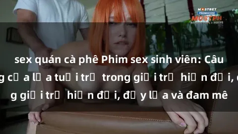 sex quán cà phê Phim sex sinh viên: Câu chuyện nóng bỏng của lứa tuổi trẻ trong giới trẻ hiện đại, đầy lửa và đam mê