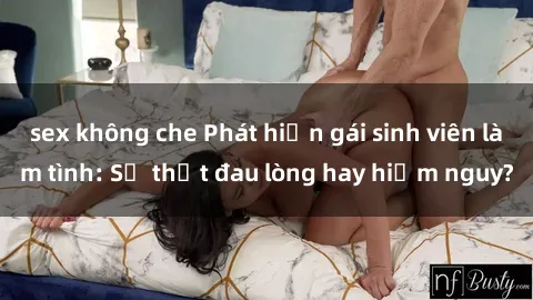 sex không che Phát hiện gái sinh viên làm tình: Sự thật đau lòng hay hiểm nguy?
