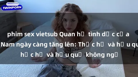 phim sex vietsub Quan hệ tình dục của nữ sinh Việt Nam ngày càng tăng lên: Thực hư và hậu quả không ngờ