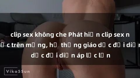 clip sex không che Phát hiện clip sex nữ sinh gây sốc trên mạng, hệ thống giáo dục đối diện áp lực lớn