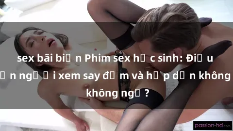 sex bãi biển Phim sex học sinh: Điều gì khiến người xem say đắm và hấp dẫn không ngờ?