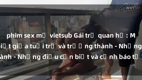 phim sex mỹ vietsub Gái trẻ quan hệ: Mối quan hệ khác biệt giữa tuổi trẻ và trưởng thành - Những điều cần biết và cảnh báo từ chuyên gia