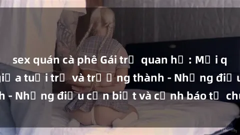 sex quán cà phê Gái trẻ quan hệ: Mối quan hệ khác biệt giữa tuổi trẻ và trưởng thành - Những điều cần biết và cảnh báo từ chuyên gia