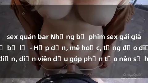 sex quán bar Những bộ phim sex gái già đỉnh cao không thể bỏ lỡ - Hấp dẫn, mê hoặc, từng đạo diễn, diễn viên đều góp phần tạo nên sự hấp dẫn, kích thích.