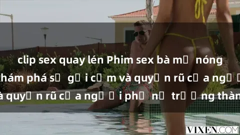 clip sex quay lén Phim sex bà mẹ nóng bỏng: Hành trình khám phá sự gợi cảm và quyến rũ của người phụ nữ trưởng thành.