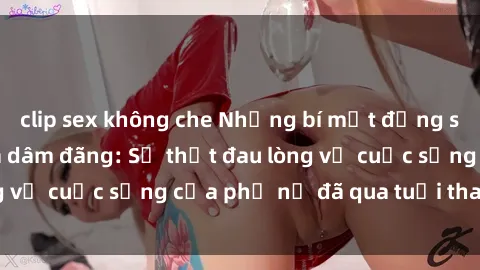 clip sex không che Những bí mật đằng sau vẻ ngoài gái già dâm đãng: Sự thật đau lòng về cuộc sống của phụ nữ đã qua tuổi thanh xuân