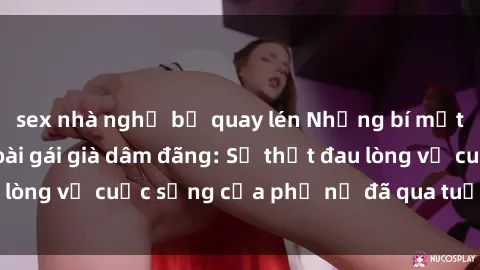 sex nhà nghỉ bị quay lén Những bí mật đằng sau vẻ ngoài gái già dâm đãng: Sự thật đau lòng về cuộc sống của phụ nữ đã qua tuổi thanh xuân