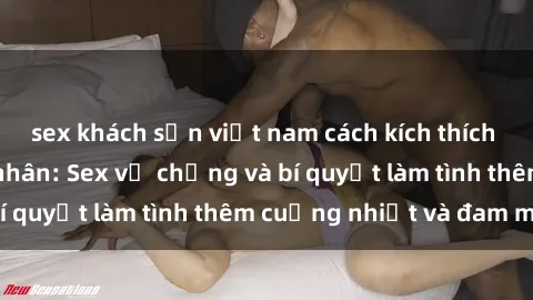 sex khách sạn việt nam cách kích thích đam mê trong hôn nhân: Sex vợ chồng và bí quyết làm tình thêm cuồng nhiệt và đam mê