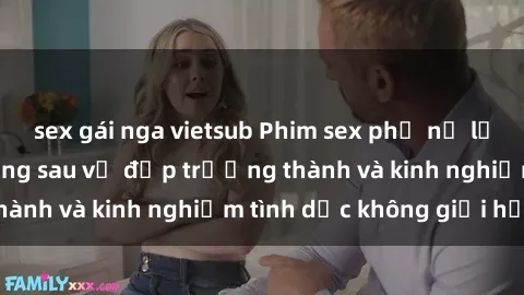 sex gái nga vietsub Phim sex phụ nữ lớn tuổi: Sức hút đằng sau vẻ đẹp trưởng thành và kinh nghiệm tình dục không giới hạn
