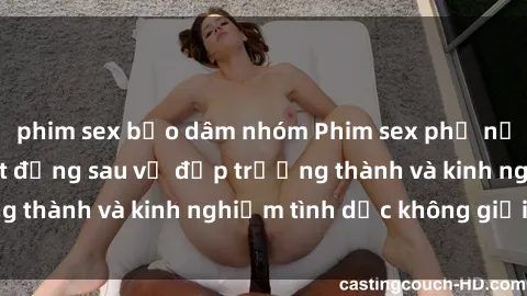 phim sex bạo dâm nhóm Phim sex phụ nữ lớn tuổi: Sức hút đằng sau vẻ đẹp trưởng thành và kinh nghiệm tình dục không giới hạn