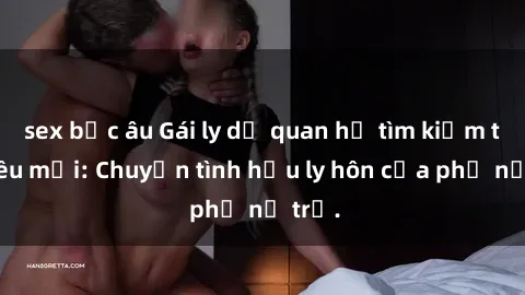 sex bắc âu Gái ly dị quan hệ tìm kiếm tình yêu mới: Chuyện tình hậu ly hôn của phụ nữ trẻ.