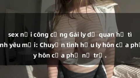 sex nơi công cộng Gái ly dị quan hệ tìm kiếm tình yêu mới: Chuyện tình hậu ly hôn của phụ nữ trẻ.