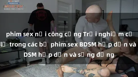 phim sex nơi công cộng Trải nghiệm cảm giác mới lạ trong các bộ phim sex BDSM hấp dẫn và sống động