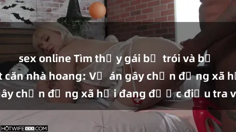 sex online Tìm thấy gái bị trói và bị hiếp dâm trong một căn nhà hoang: Vụ án gây chấn động xã hội đang được điều tra vào.