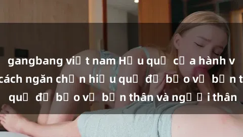 gangbang việt nam Hậu quả của hành vi bạo dâm sex và cách ngăn chặn hiệu quả để bảo vệ bản thân và người thân