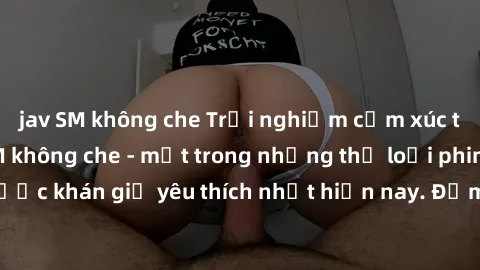 jav SM không che Trải nghiệm cảm xúc thăng hoa với jav SM không che - một trong những thể loại phim người lớn được khán giả yêu thích nhất hiện nay. Đảm bảo đem lại sự hấp dẫn, kích thích tối đa cho n
