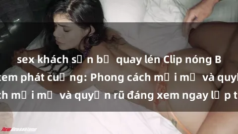 sex khách sạn bị quay lén Clip nóng BDSM khiến người xem phát cuồng: Phong cách mới mẻ và quyến rũ đáng xem ngay lập tức!