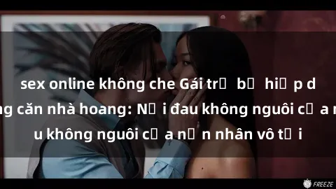 sex online không che Gái trẻ bị hiếp dâm bạo lực trong căn nhà hoang: Nỗi đau không nguôi của nạn nhân vô tội