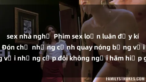 sex nhà nghỉ Phim sex loạn luân đầy kích thích không che - Đón chờ những cảnh quay nóng bỏng với những cặp đôi không ngại hãm hiếp gia đình trong lòng