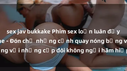 sex jav bukkake Phim sex loạn luân đầy kích thích không che - Đón chờ những cảnh quay nóng bỏng với những cặp đôi không ngại hãm hiếp gia đình trong lòng