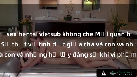 sex hentai vietsub không che Mối quan hệ giữa cha và con: Sự thật về tình dục giữa cha và con và những hệ lụy đáng sợ khi vi phạm luật pháp.