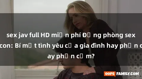 sex jav full HD miễn phí Động phòng sex mẹ con: Bí mật tình yêu của gia đình hay phản cảm?