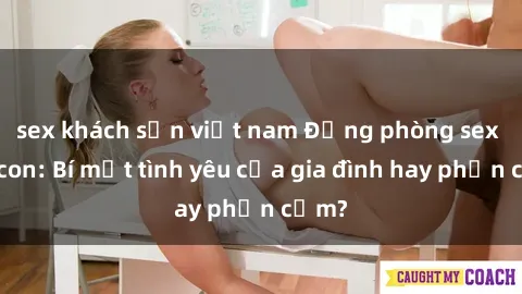 sex khách sạn việt nam Động phòng sex mẹ con: Bí mật tình yêu của gia đình hay phản cảm?