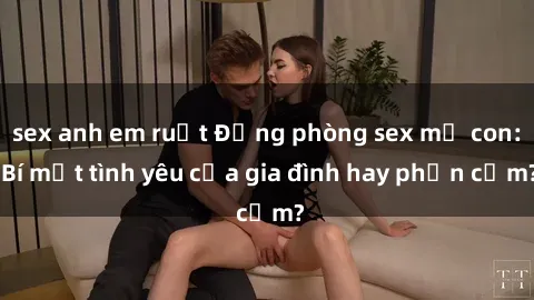 sex anh em ruột Động phòng sex mẹ con: Bí mật tình yêu của gia đình hay phản cảm?