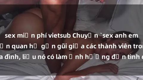 sex miễn phí vietsub Chuyện `sex anh em ruột` - Đề cập đến quan hệ gần gũi giữa các thành viên trong gia đình, liệu nó có làm ảnh hưởng đến tình cảm gia đình hay không?