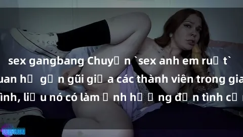 sex gangbang Chuyện `sex anh em ruột` - Đề cập đến quan hệ gần gũi giữa các thành viên trong gia đình, liệu nó có làm ảnh hưởng đến tình cảm gia đình hay không?