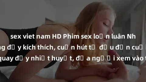 sex viet nam HD Phim sex loạn luân Nhật Bản: Hành động đầy kích thích, cuốn hút từ đầu đến cuối. Những cảnh quay đầy nhiệt huyết, đưa người xem vào thế giới độc đáo của tình thân. Đừng bỏ lỡ!