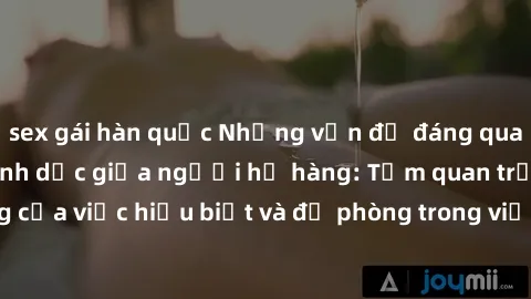 sex gái hàn quốc Những vấn đề đáng quan tâm về quan hệ tình dục giữa người họ hàng: Tầm quan trọng của việc hiểu biết và đề phòng trong việc tiếp xúc trong gia đình.
