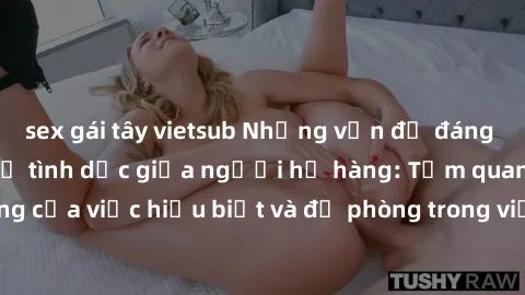 sex gái tây vietsub Những vấn đề đáng quan tâm về quan hệ tình dục giữa người họ hàng: Tầm quan trọng của việc hiểu biết và đề phòng trong việc tiếp xúc trong gia đình.