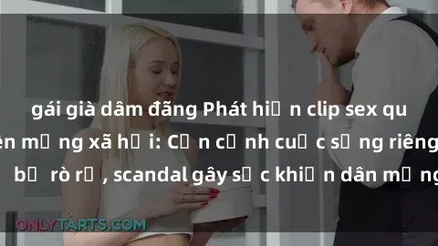 gái già dâm đãng Phát hiện clip sex quay lén hot nhất trên mạng xã hội: Cận cảnh cuộc sống riêng tư bị rò rỉ, scandal gây sốc khiến dân mạng không khỏi bàng hoàng