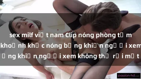 sex milf việt nam Clip nóng phòng tắm gây sốt: Cận cảnh khoảnh khắc nóng bỏng khiến người xem không thể rời mắt