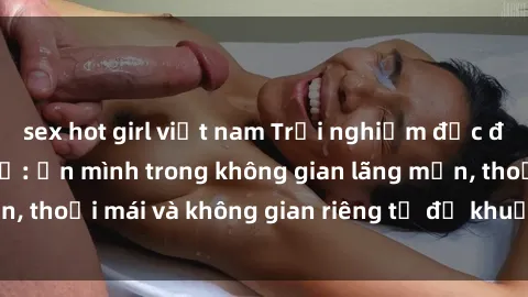 sex hot girl việt nam Trải nghiệm độc đáo tại sex nhà nghỉ: ẩn mình trong không gian lãng mạn, thoải mái và không gian riêng tư để khuấy động tình ái.