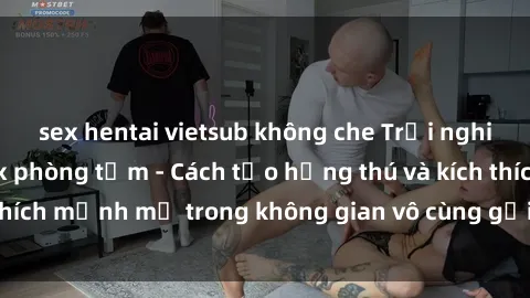 sex hentai vietsub không che Trải nghiệm mới lạ với sex phòng tắm - Cách tạo hứng thú và kích thích mạnh mẽ trong không gian vô cùng gợi cảm và lãng mạn