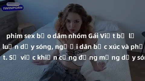 phim sex bạo dâm nhóm Gái Việt bị lộ clip sex khiến dư luận dậy sóng, người dân bức xúc và phản đối gay gắt. Sự việc khiến cộng đồng mạng dậy sóng và yêu cầu xử lý nghiêm ngặt.