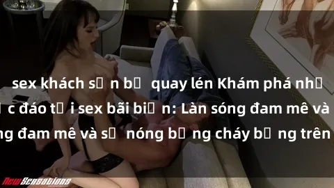 sex khách sạn bị quay lén Khám phá những trải nghiệm độc đáo tại sex bãi biển: Làn sóng đam mê và sự nóng bỏng cháy bỏng trên cát trắng