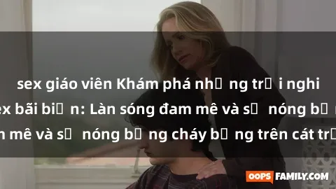 sex giáo viên Khám phá những trải nghiệm độc đáo tại sex bãi biển: Làn sóng đam mê và sự nóng bỏng cháy bỏng trên cát trắng