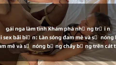 gái nga làm tình Khám phá những trải nghiệm độc đáo tại sex bãi biển: Làn sóng đam mê và sự nóng bỏng cháy bỏng trên cát trắng